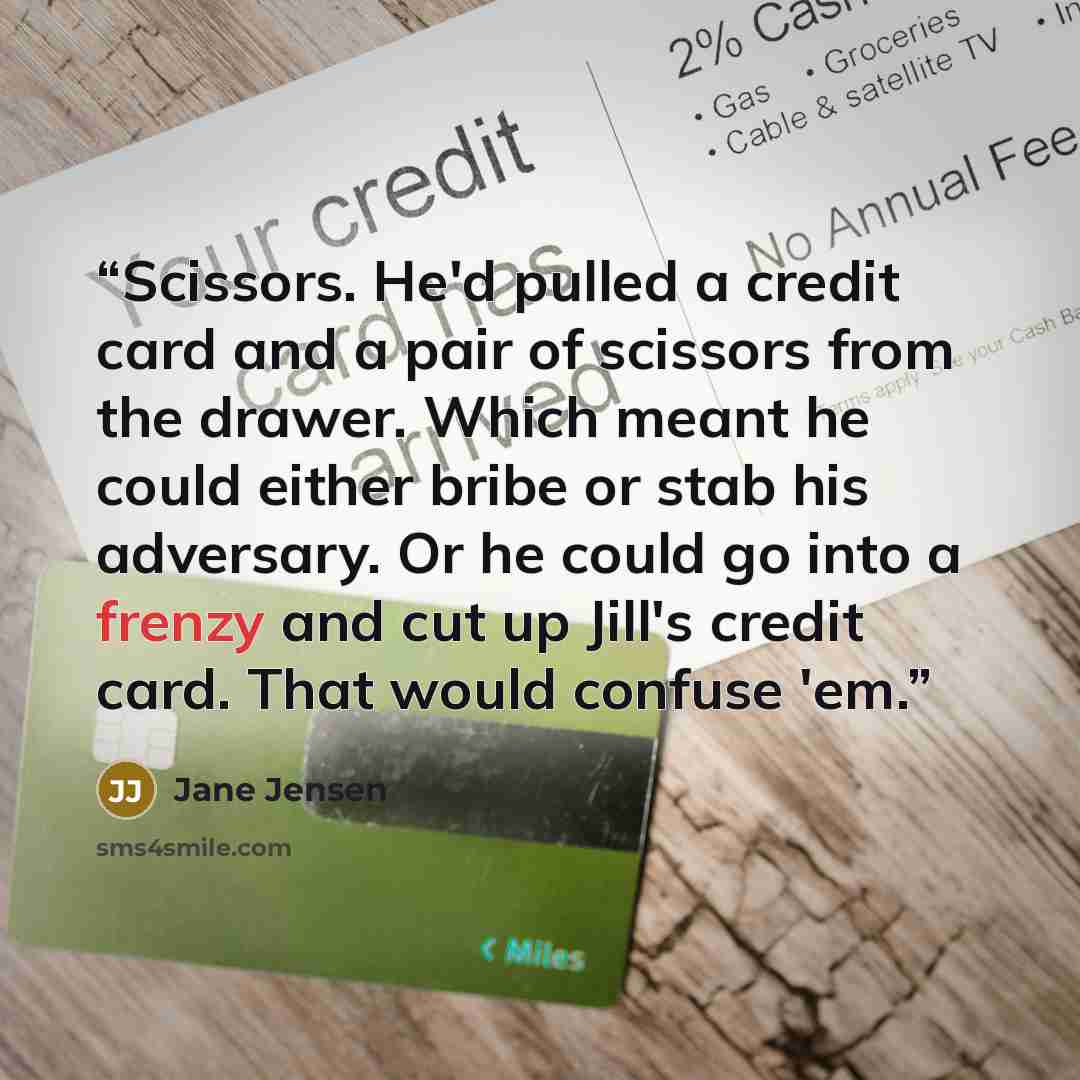 “Scissors. He'd pulled a credit card and a pair of scissors from the drawer. Which meant he could either bribe or stab his adversary. Or he could go into a frenzy and cut up Jill's credit card. That would confuse 'em.” quote by Jane Jensen