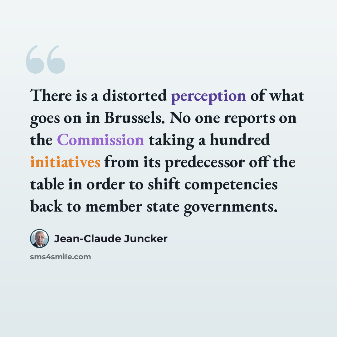“There is a distorted perception of what goes on in Brussels. No one reports on the Commission taking a hundred initiatives from its predecessor off the table in order to shift competencies back to member state governments.” quote by Jean-Claude Juncker
