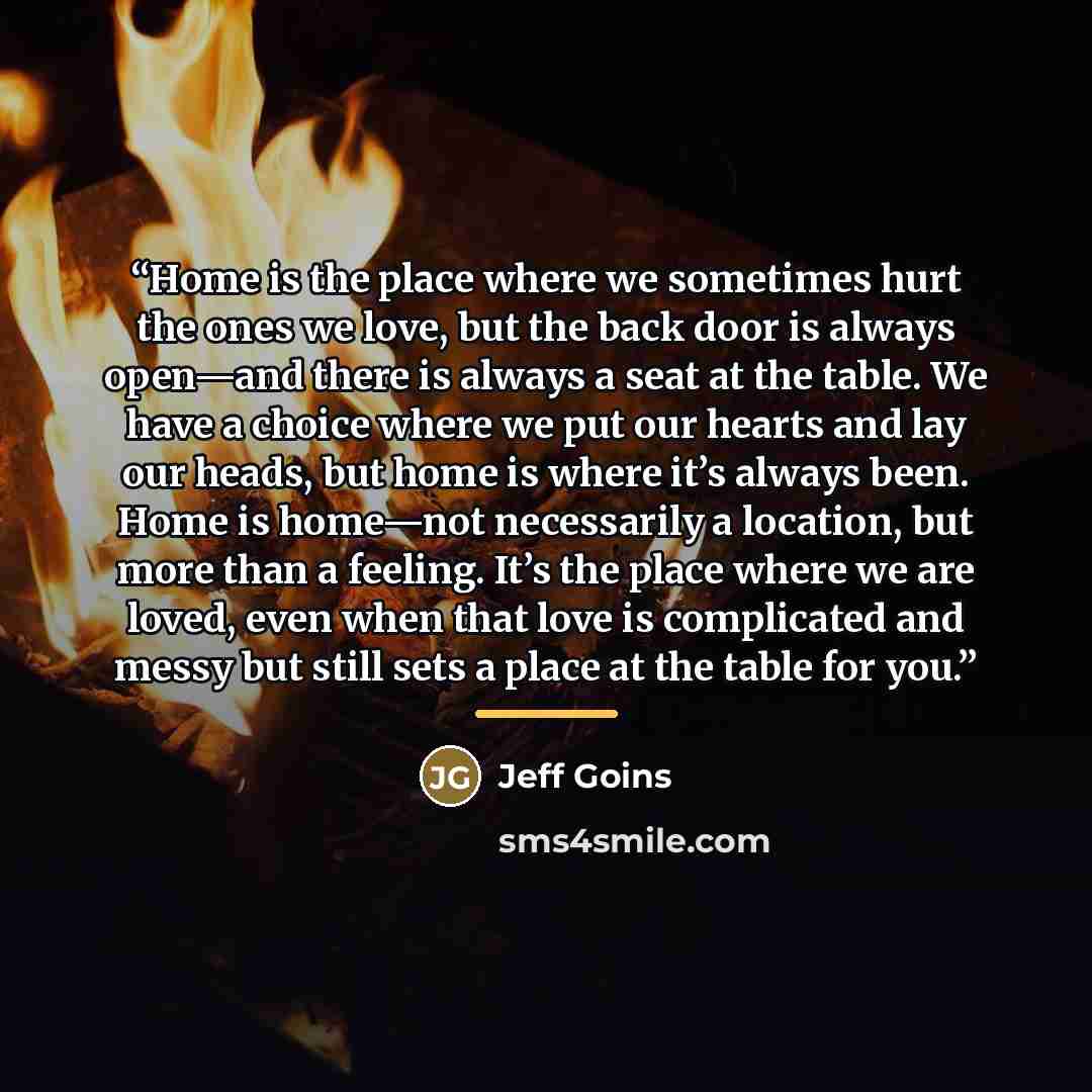 “Home is the place where we sometimes hurt the ones we love, but the back door is always open—and there is always a seat at the table. We have a choice where we put our hearts and lay our heads, but home is where it’s always been. Home is home—not necessarily a location, but more than a feeling…” quote by Jeff Goins
