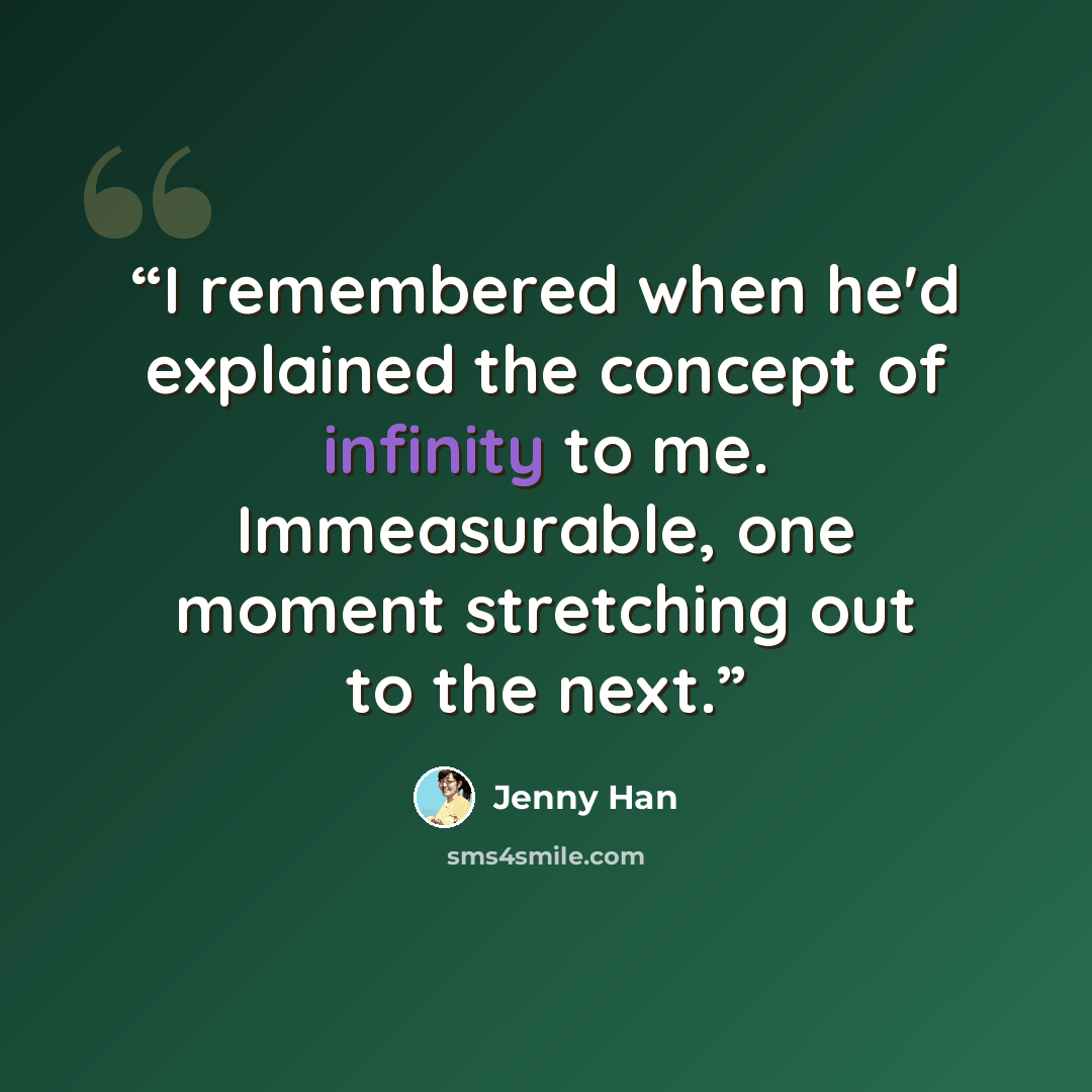 “I remembered when he'd explained the concept of infinity to me. Immeasurable, one moment stretching out to the next.” quote by Jenny Han