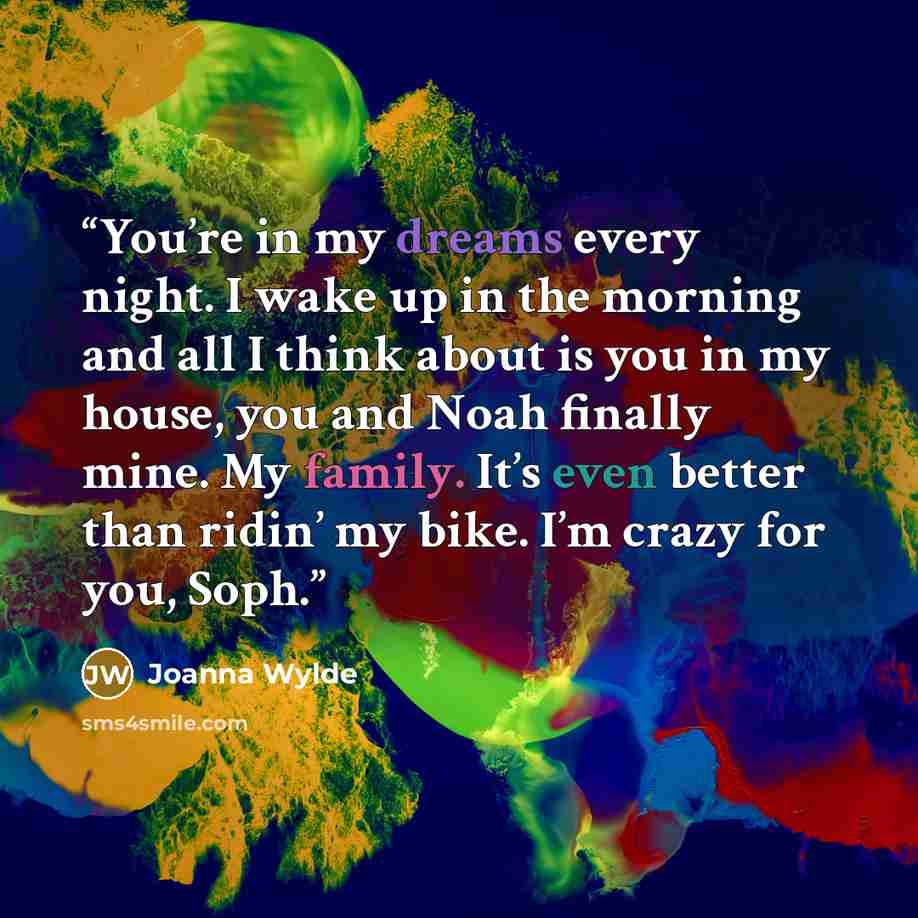 “You’re in my dreams every night. I wake up in the morning and all I think about is you in my house, you and Noah finally mine. My family. It’s even better than ridin’ my bike. I’m crazy for you, Soph.” quote by Joanna Wylde