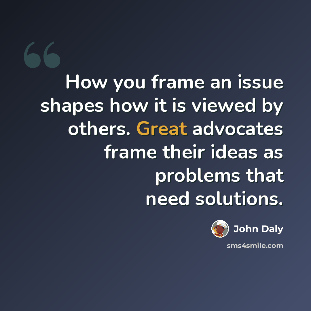 “How you frame an issue shapes how it is viewed by others. Great advocates frame their ideas as problems that need solutions.” quote by John Daly