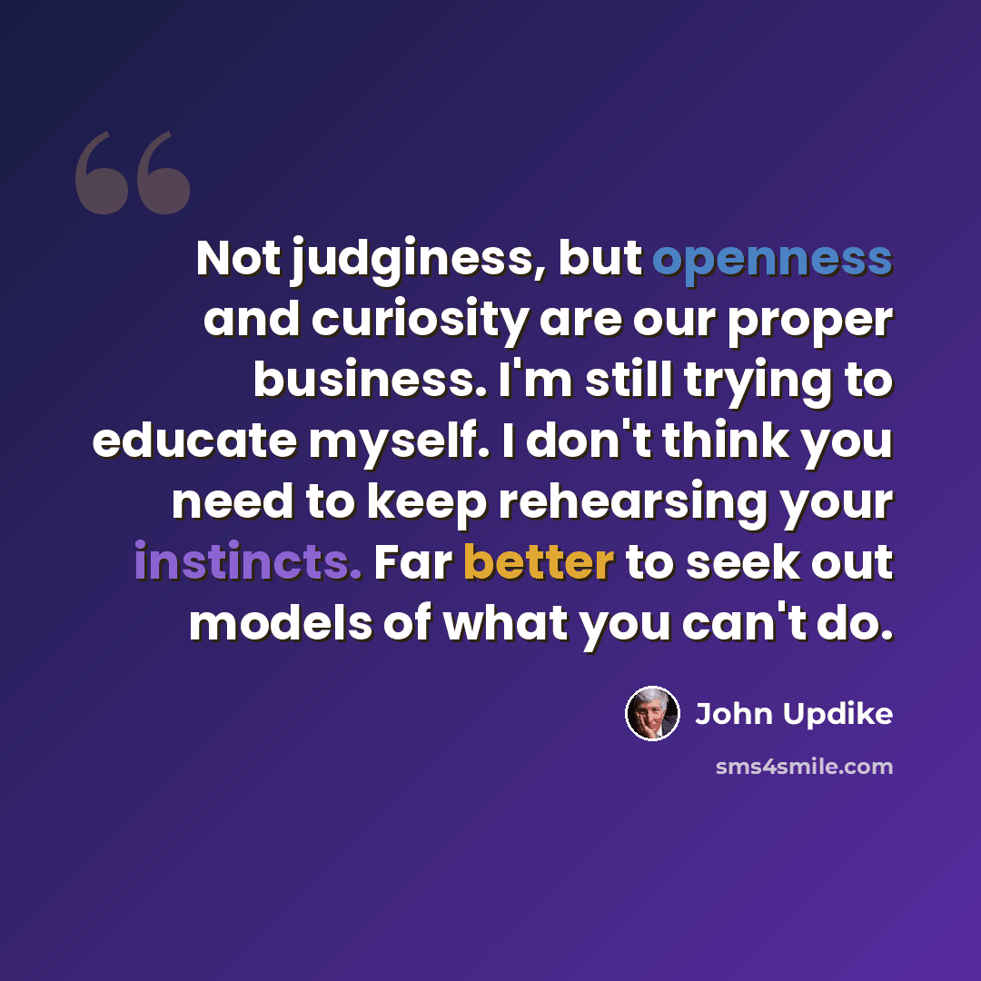 “Not judginess, but openness and curiosity are our proper business. I'm still trying to educate myself. I don't think you need to keep rehearsing your instincts. Far better to seek out models of what you can't do.” quote by John Updike