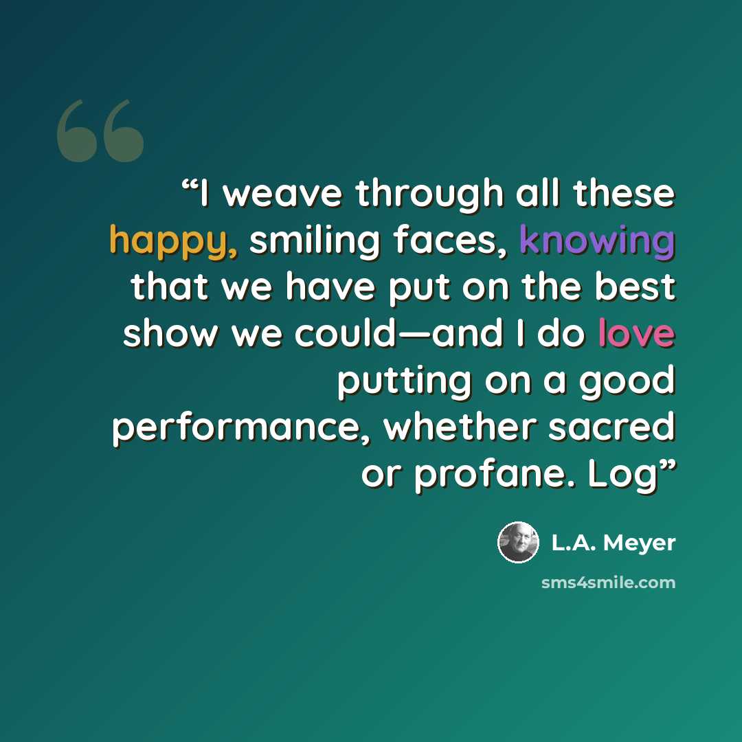 “I weave through all these happy, smiling faces, knowing that we have put on the best show we could—and I do love putting on a good performance, whether sacred or profane. Log” quote by L.A. Meyer