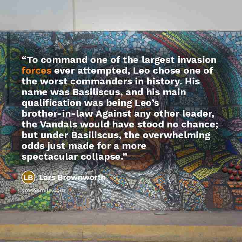 “To command one of the largest invasion forces ever attempted, Leo chose one of the worst commanders in history. His name was Basiliscus, and his main qualification was being Leo’s brother-in-law Against any other leader, the Vandals would have stood no chance; but under Basiliscus, the…” quote by Lars Brownworth