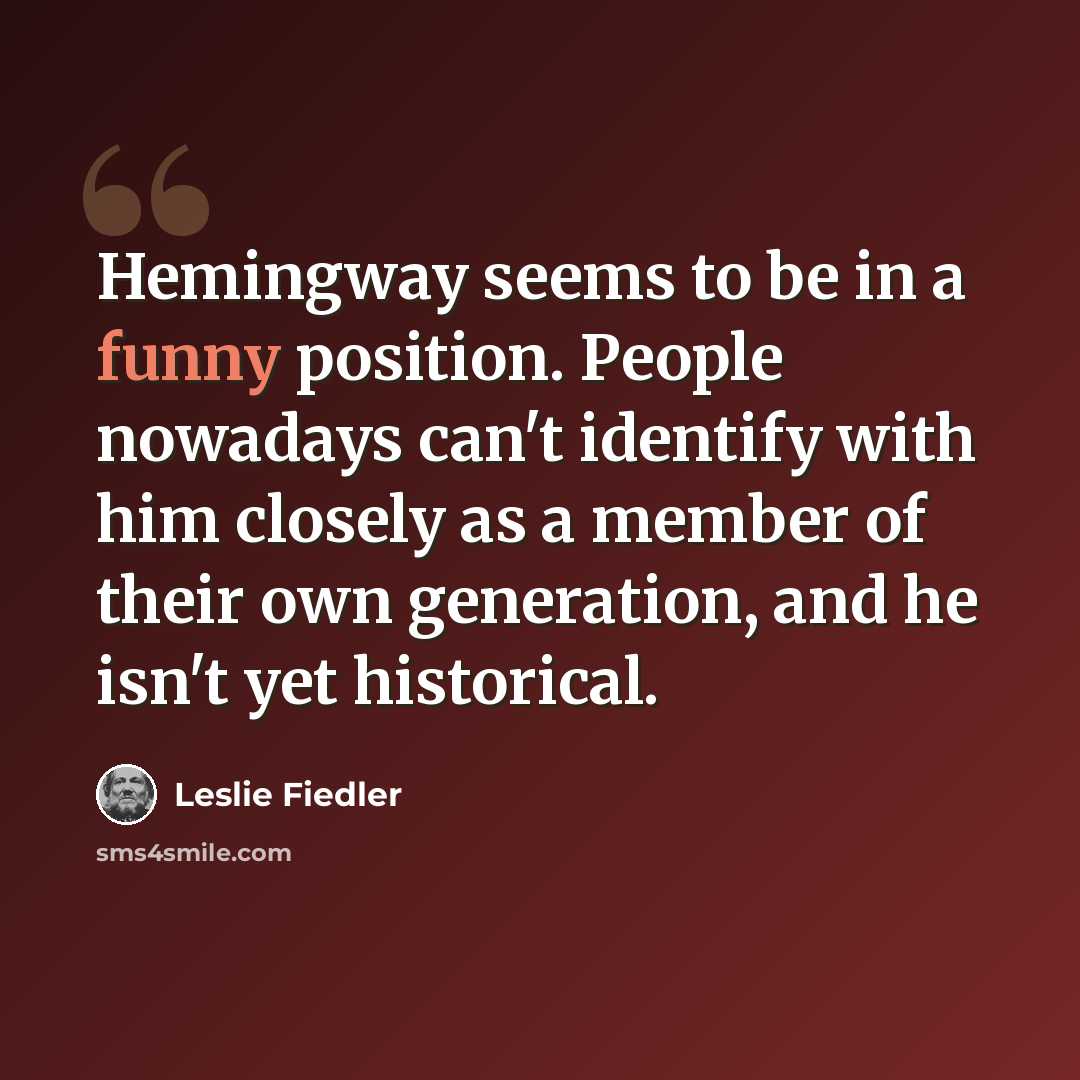 “Hemingway seems to be in a funny position. People nowadays can't identify with him closely as a member of their own generation, and he isn't yet historical.” quote by Leslie Fiedler