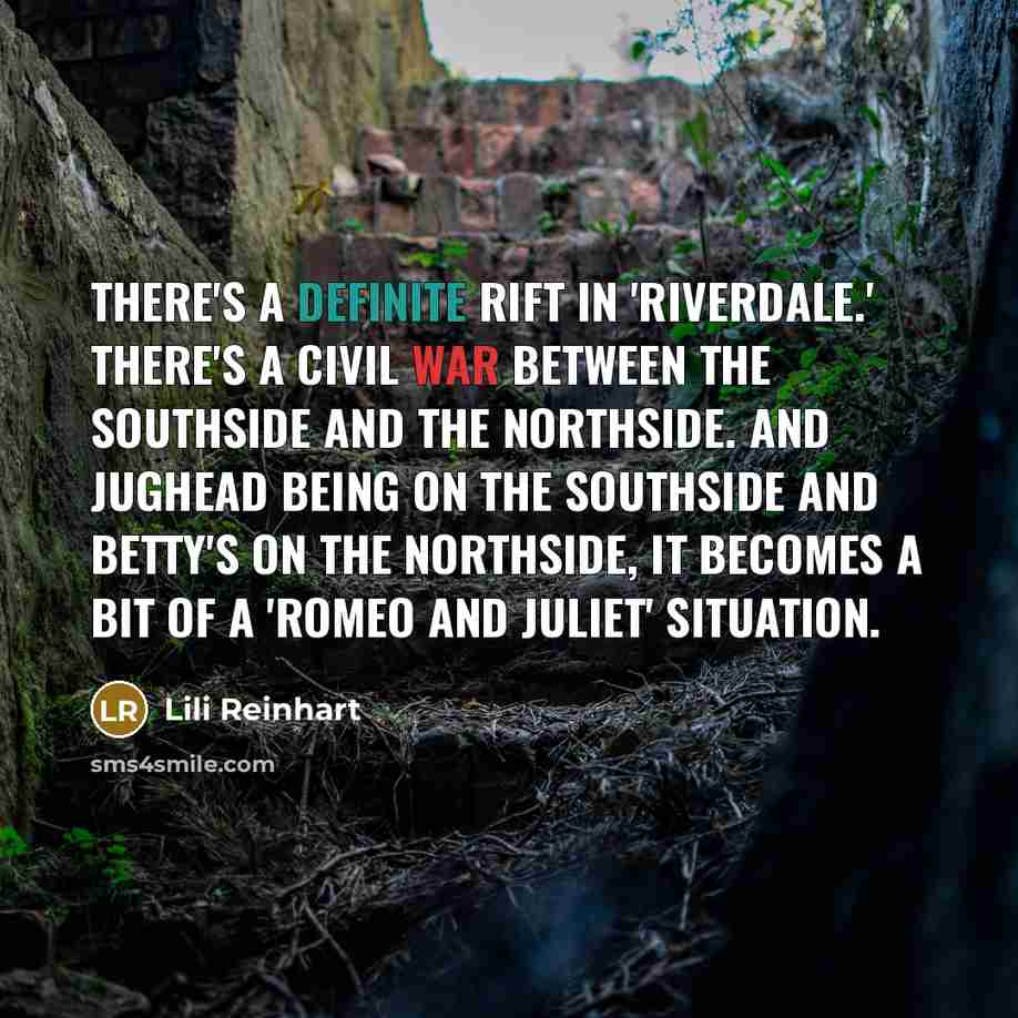 “There's a definite rift in 'Riverdale.' There's a civil war between the Southside and the Northside. And Jughead being on the Southside and Betty's on the Northside, it becomes a bit of a 'Romeo and Juliet' situation.” quote by Lili Reinhart