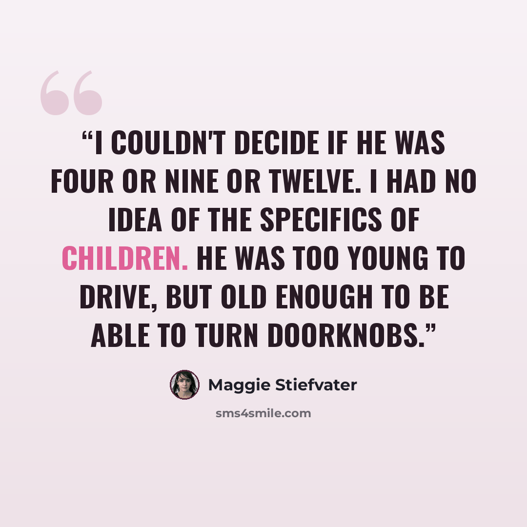 “I couldn't decide if he was four or nine or twelve. I had no idea of the specifics of children. He was too young to drive, but old enough to be able to turn doorknobs.” quote by Maggie Stiefvater