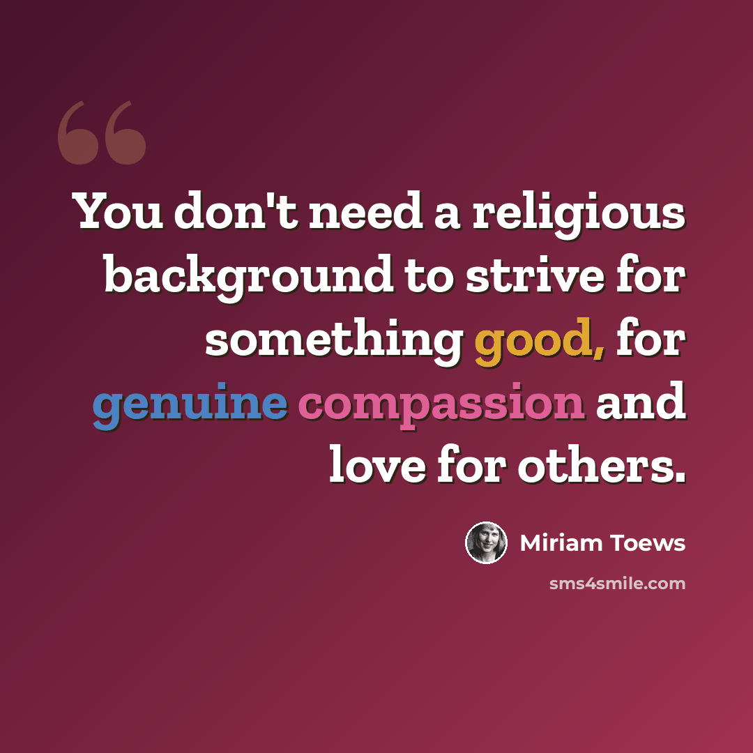 “You don't need a religious background to strive for something good, for genuine compassion and love for others.” quote by Miriam Toews