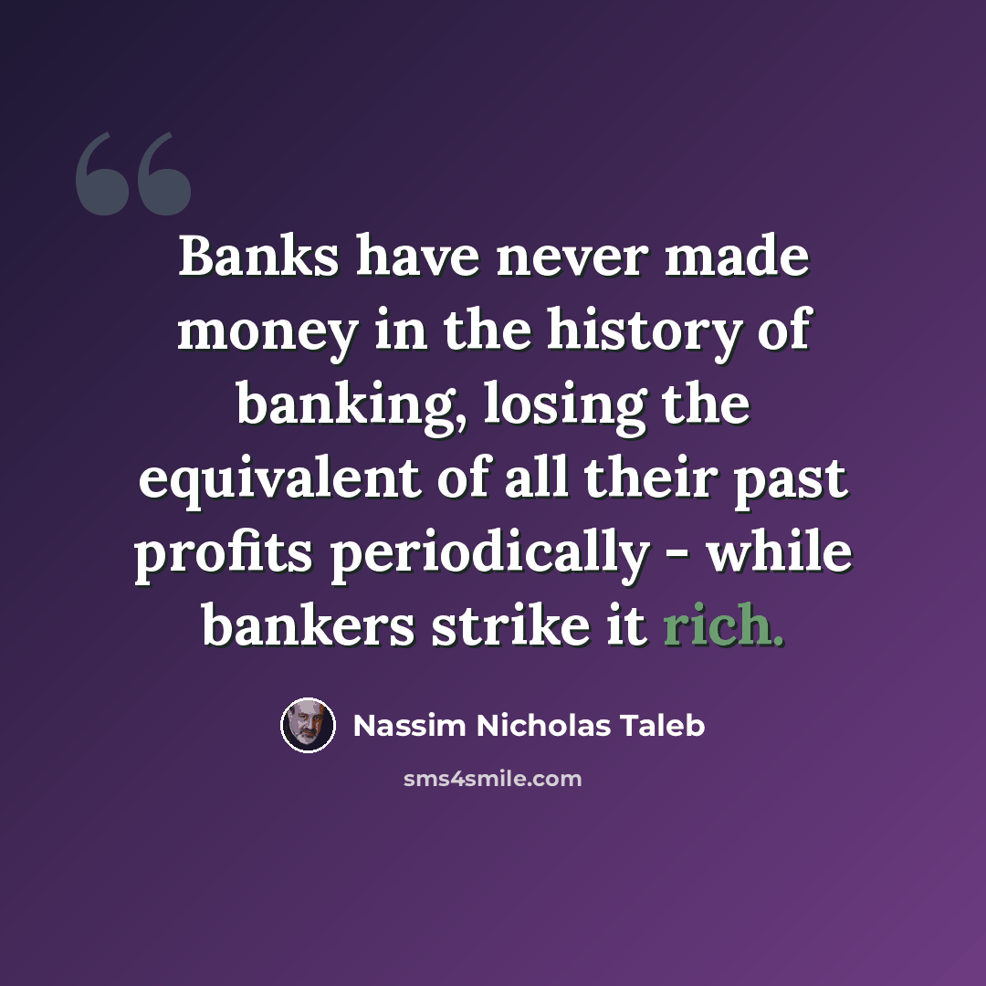 “Banks have never made money in the history of banking, losing the equivalent of all their past profits periodically - while bankers strike it rich.” quote by Nassim Nicholas Taleb