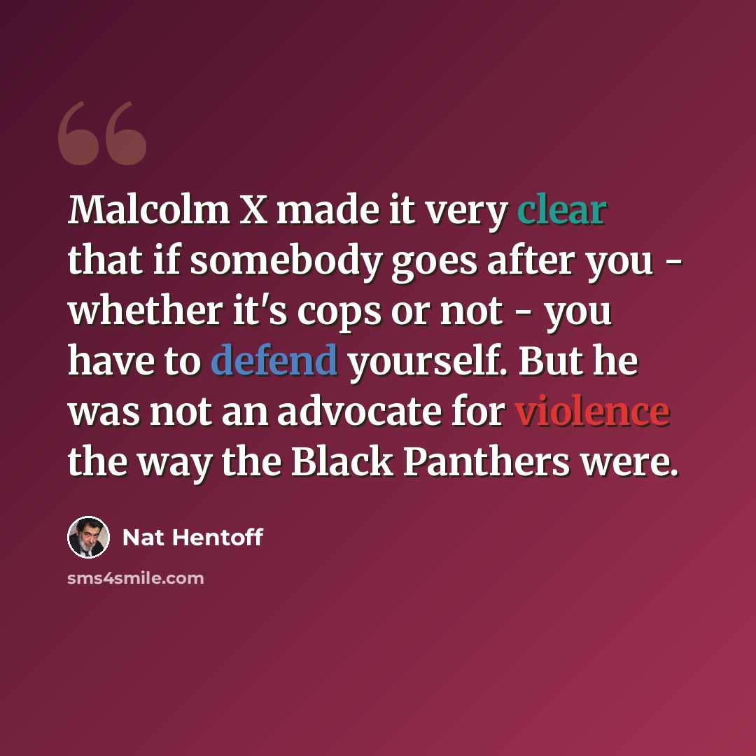 “Malcolm X made it very clear that if somebody goes after you - whether it's cops or not - you have to defend yourself. But he was not an advocate for violence the way the Black Panthers were.” quote by Nat Hentoff