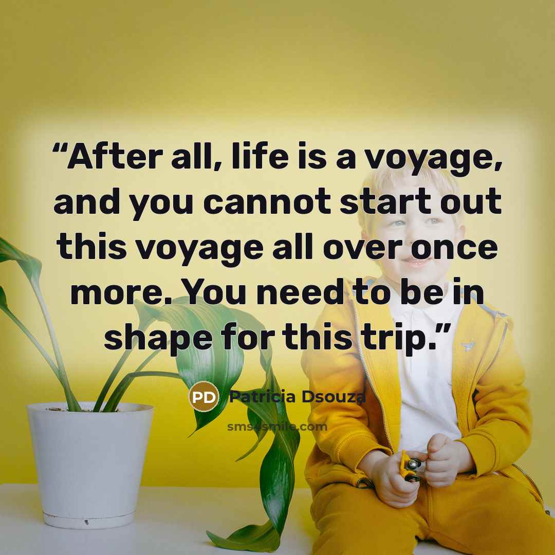“After all, life is a voyage, and you cannot start out this voyage all over once more. You need to be in shape for this trip.” quote by Patricia Dsouza