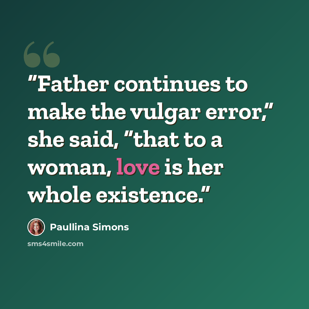 “Father continues to make the vulgar error,” she said, “that to a woman, love is her whole existence.” quote by Paullina Simons