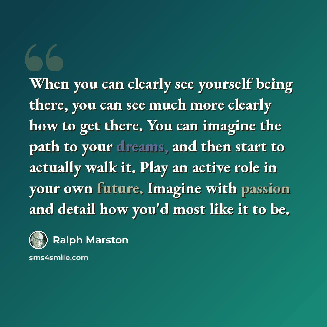 “When you can clearly see yourself being there, you can see much more clearly how to get there. You can imagine the path to your dreams, and then start to actually walk it. Play an active role in your own future. Imagine with passion and detail how you'd most like it to be.” quote by Ralph Marston