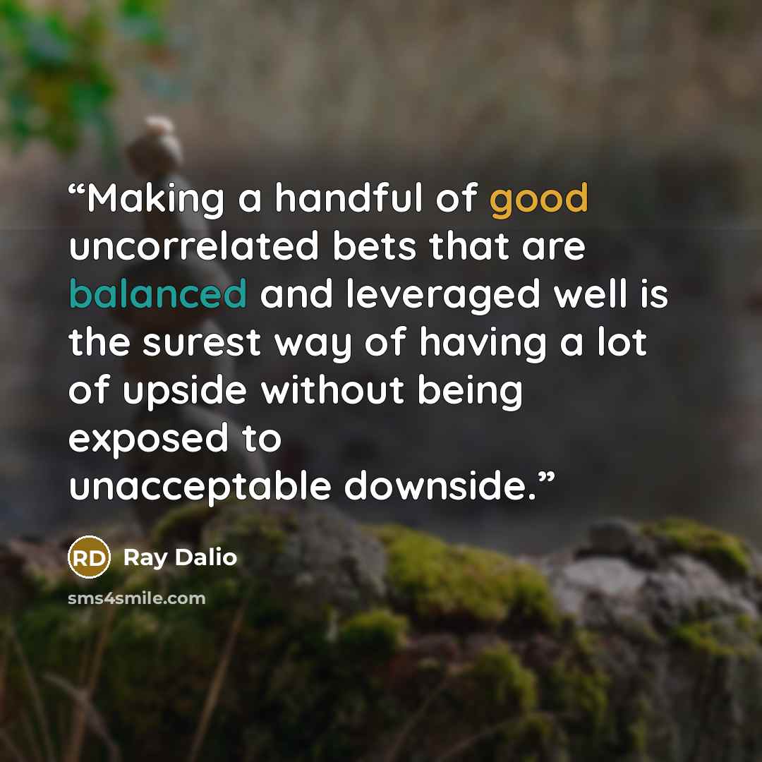 “Making a handful of good uncorrelated bets that are balanced and leveraged well is the surest way of having a lot of upside without being exposed to unacceptable downside.” quote by Ray Dalio