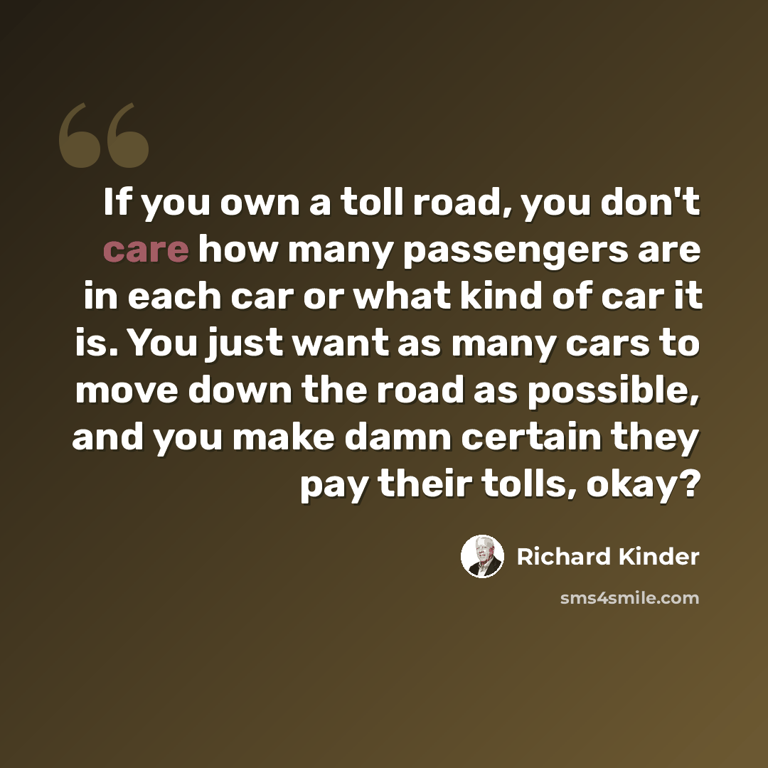 “If you own a toll road, you don't care how many passengers are in each car or what kind of car it is. You just want as many cars to move down the road as possible, and you make damn certain they pay their tolls, okay?” quote by Richard Kinder
