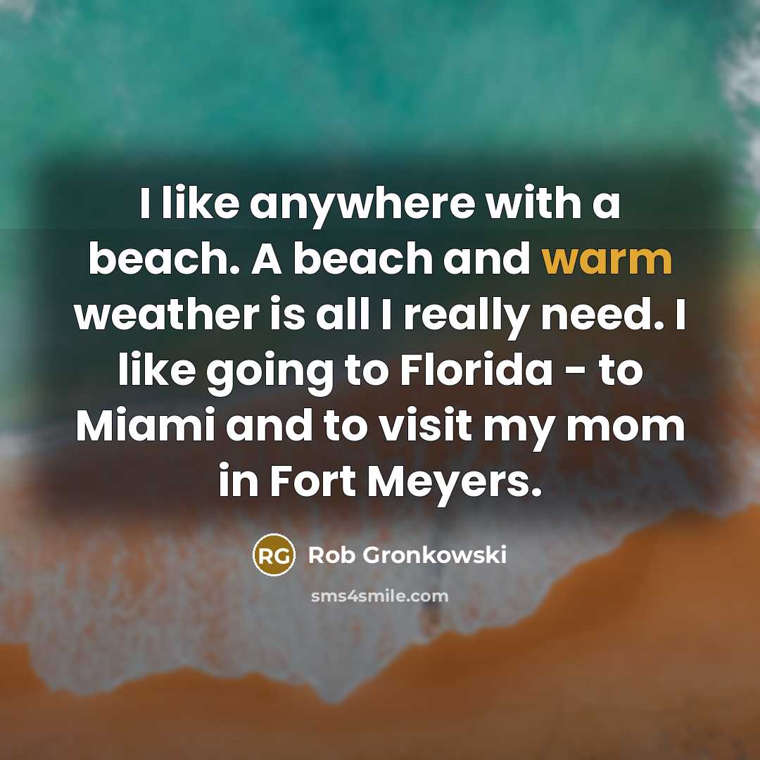 “I like anywhere with a beach. A beach and warm weather is all I really need. I like going to Florida - to Miami and to visit my mom in Fort Meyers.” quote by Rob Gronkowski