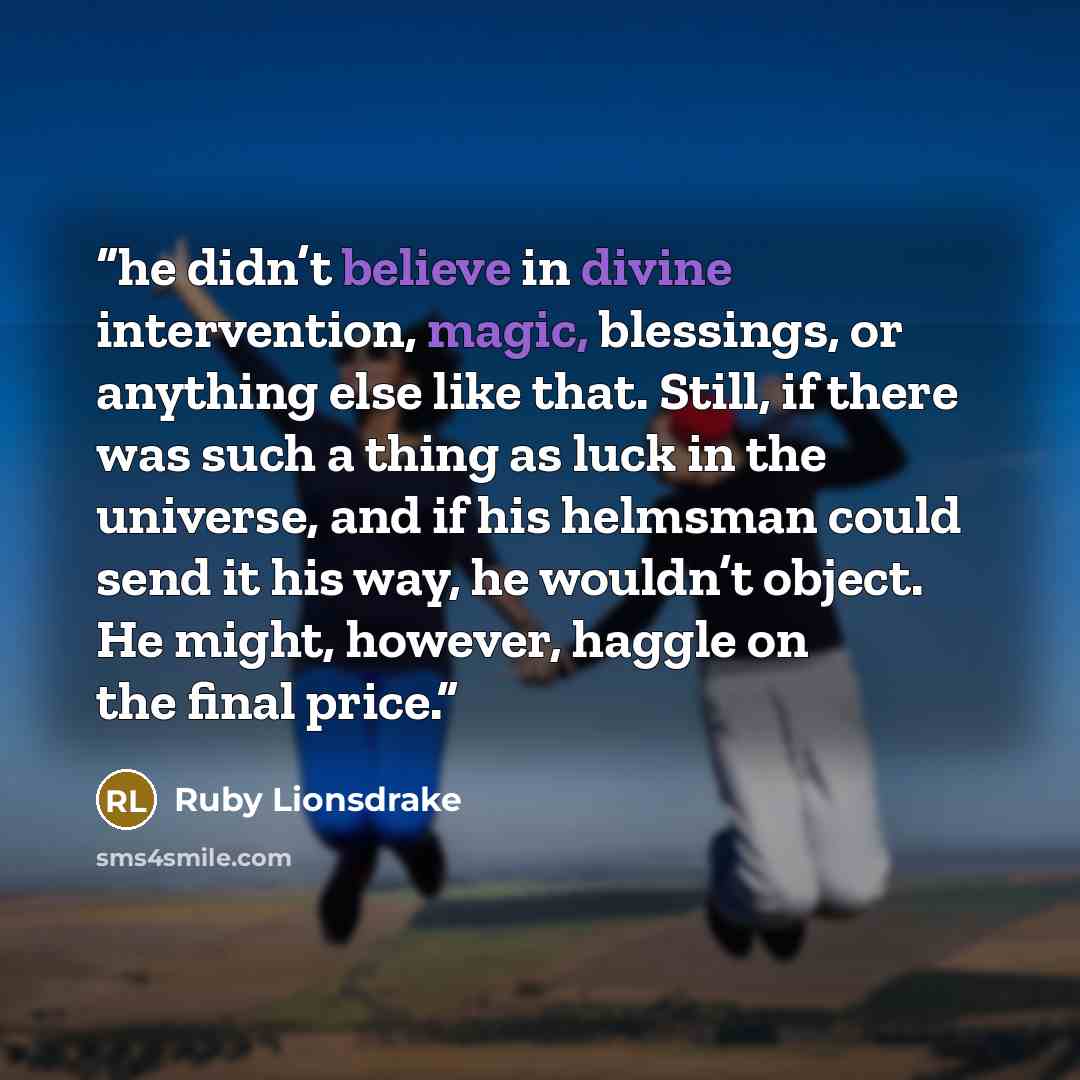 “he didn’t believe in divine intervention, magic, blessings, or anything else like that. Still, if there was such a thing as luck in the universe, and if his helmsman could send it his way, he wouldn’t object. He might, however, haggle on the final price.” quote by Ruby Lionsdrake