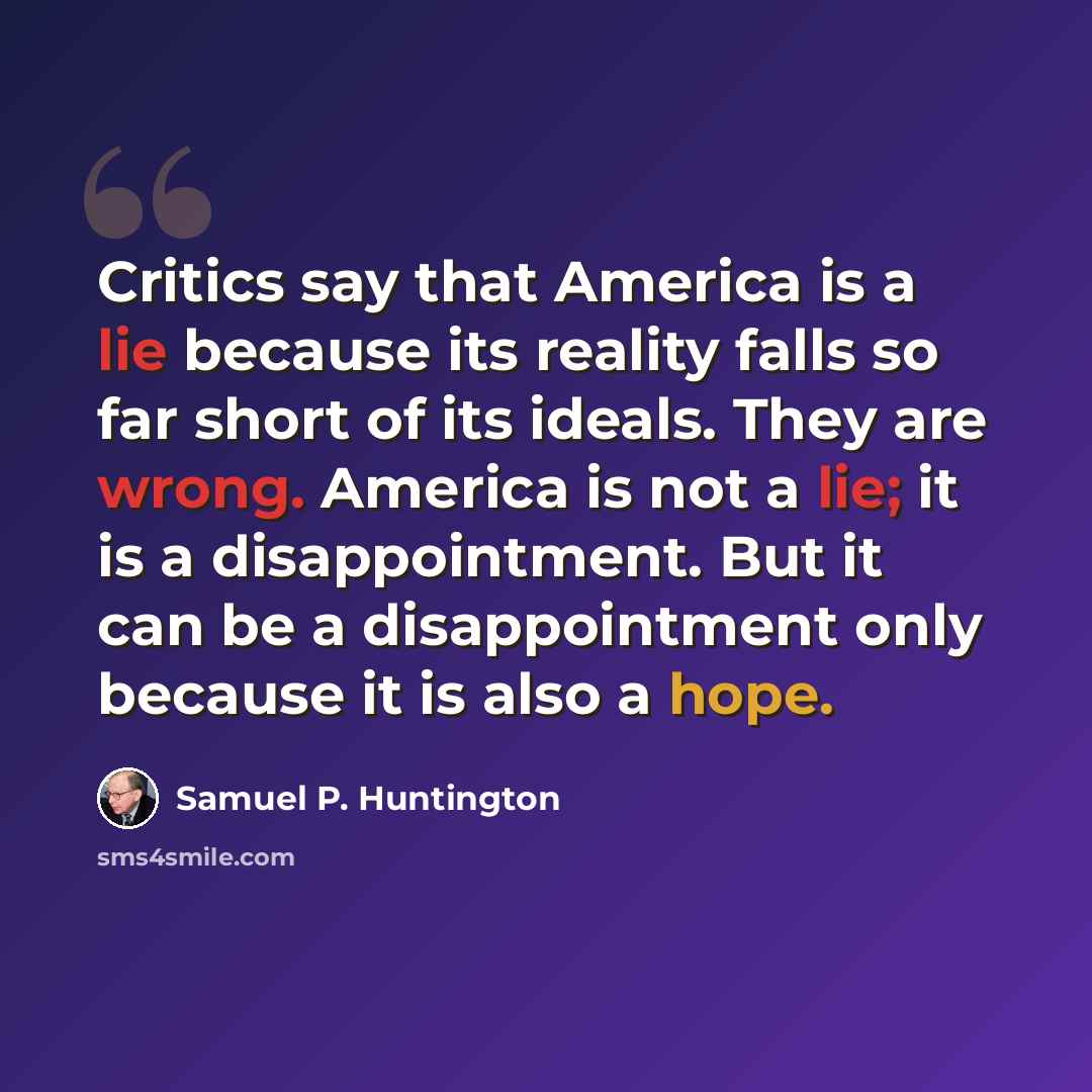 “Critics say that America is a lie because its reality falls so far short of its ideals. They are wrong. America is not a lie; it is a disappointment. But it can be a disappointment only because it is also a hope.” quote by Samuel P. Huntington
