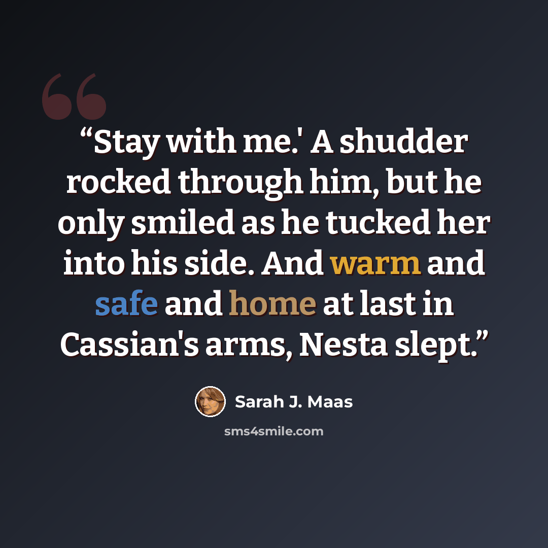 “Stay with me.' A shudder rocked through him, but he only smiled as he tucked her into his side. And warm and safe and home at last in Cassian's arms, Nesta slept.” quote by Sarah J. Maas