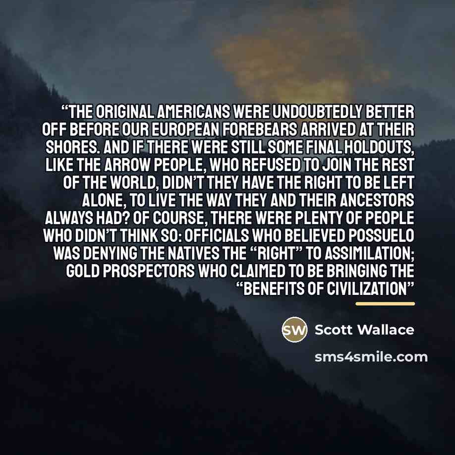 “the original Americans were undoubtedly better off before our European forebears arrived at their shores. And if there were still some final holdouts, like the Arrow People, who refused to join the rest of the world, didn’t they have the right to be left alone, to live the way they and their…” quote by Scott Wallace