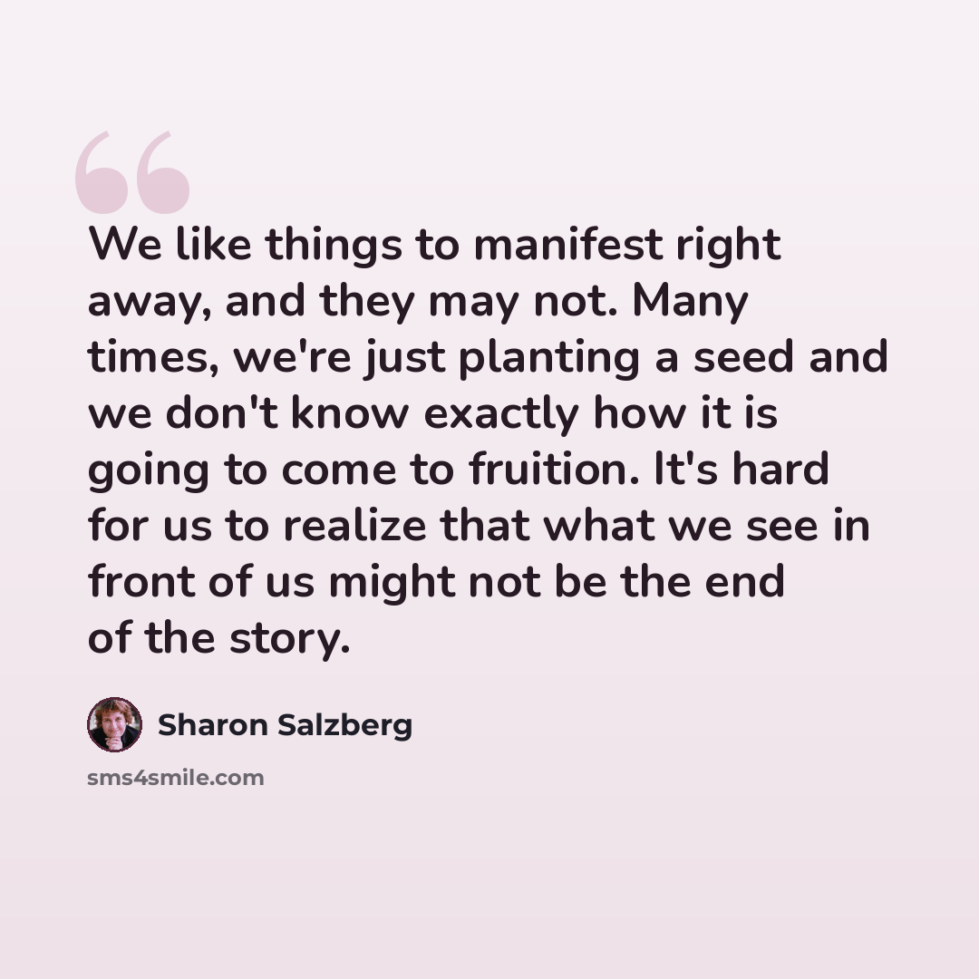 “We like things to manifest right away, and they may not. Many times, we're just planting a seed and we don't know exactly how it is going to come to fruition. It's hard for us to realize that what we see in front of us might not be the end of the story.” quote by Sharon Salzberg