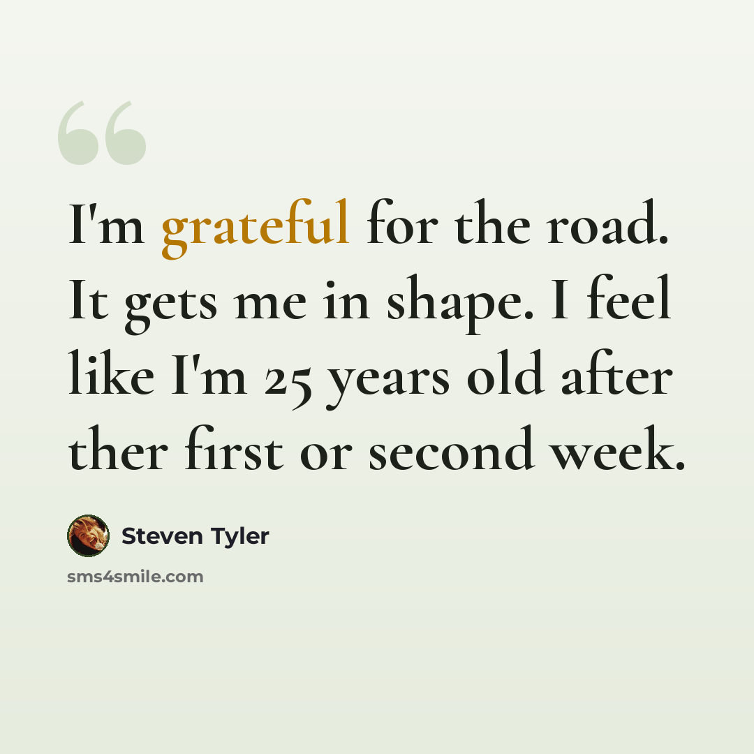 “I'm grateful for the road. It gets me in shape. I feel like I'm 25 years old after ther first or second week.” quote by Steven Tyler