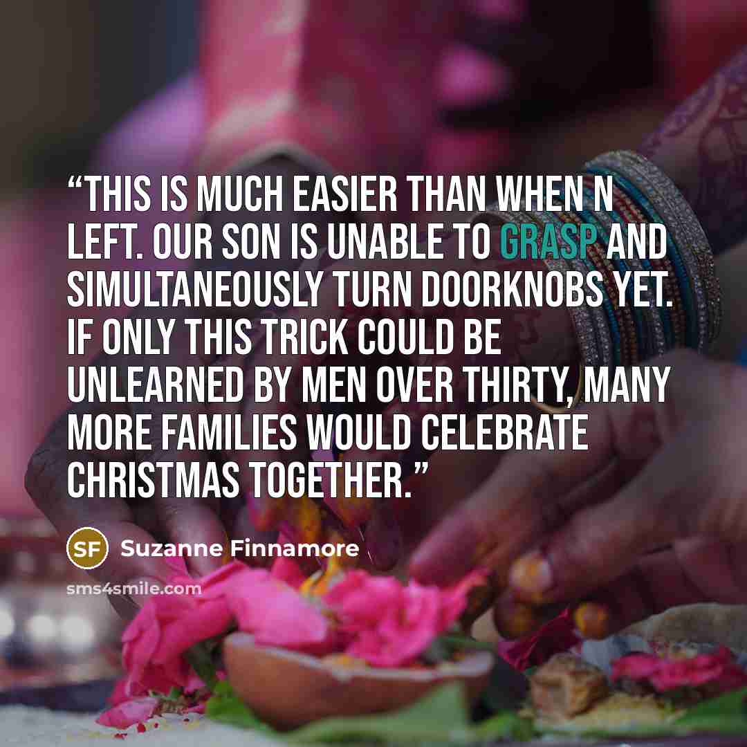 “This is much easier than when N left. Our son is unable to grasp and simultaneously turn doorknobs yet. If only this trick could be unlearned by men over thirty, many more families would celebrate Christmas together.” quote by Suzanne Finnamore