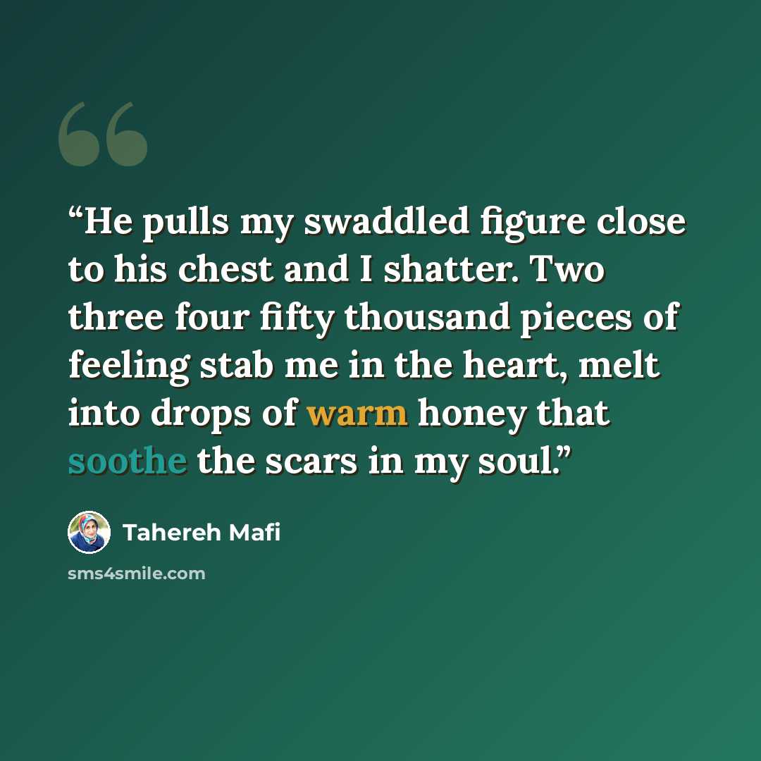 “He pulls my swaddled figure close to his chest and I shatter. Two three four fifty thousand pieces of feeling stab me in the heart, melt into drops of warm honey that soothe the scars in my soul.” quote by Tahereh Mafi