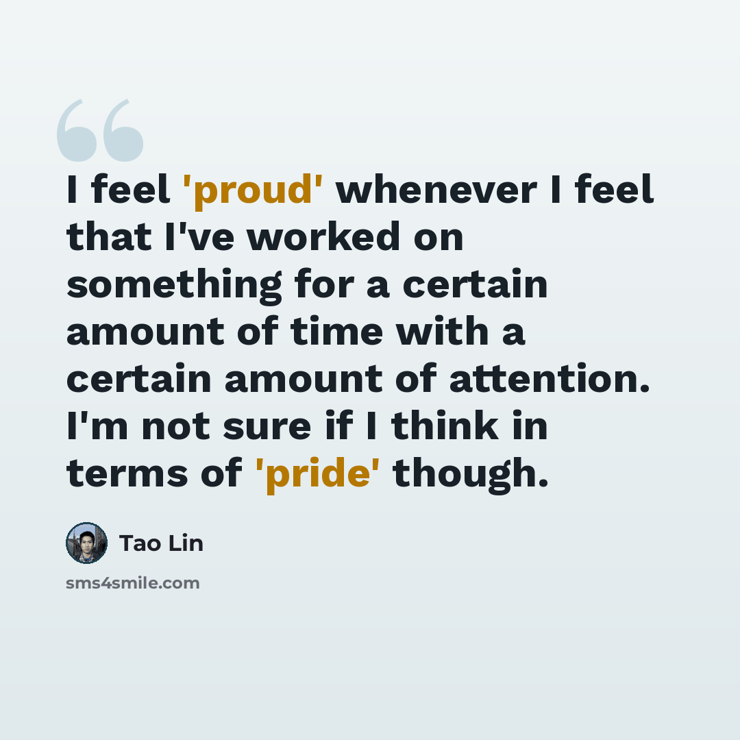 “I feel 'proud' whenever I feel that I've worked on something for a certain amount of time with a certain amount of attention. I'm not sure if I think in terms of 'pride' though.” quote by Tao Lin