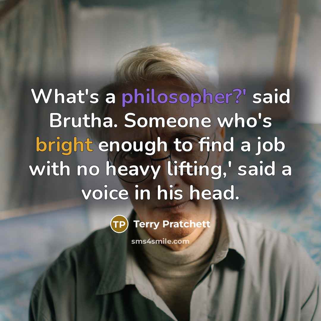 “What's a philosopher?' said Brutha. Someone who's bright enough to find a job with no heavy lifting,' said a voice in his head.” quote by Terry Pratchett