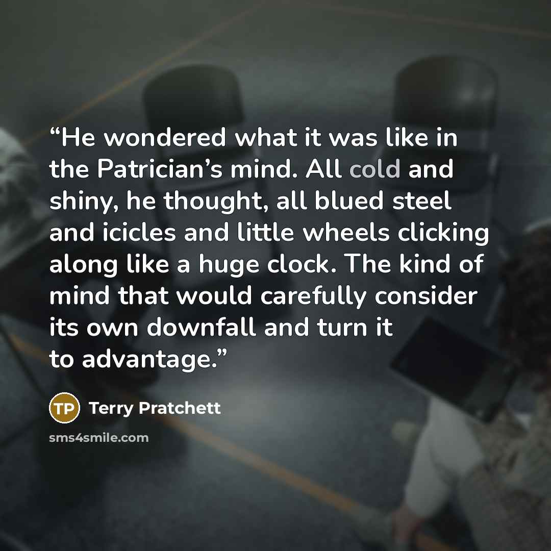 “He wondered what it was like in the Patrician’s mind. All cold and shiny, he thought, all blued steel and icicles and little wheels clicking along like a huge clock. The kind of mind that would carefully consider its own downfall and turn it to advantage.” quote by Terry Pratchett