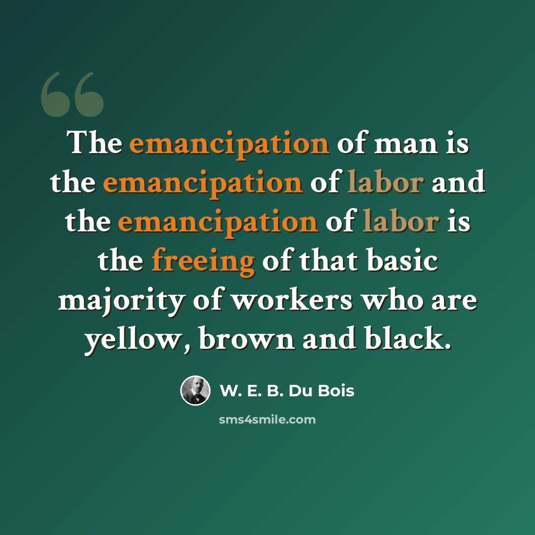 “The emancipation of man is the emancipation of labor and the emancipation of labor is the freeing of that basic majority of workers who are yellow, brown and black.” quote by W. E. B. Du Bois