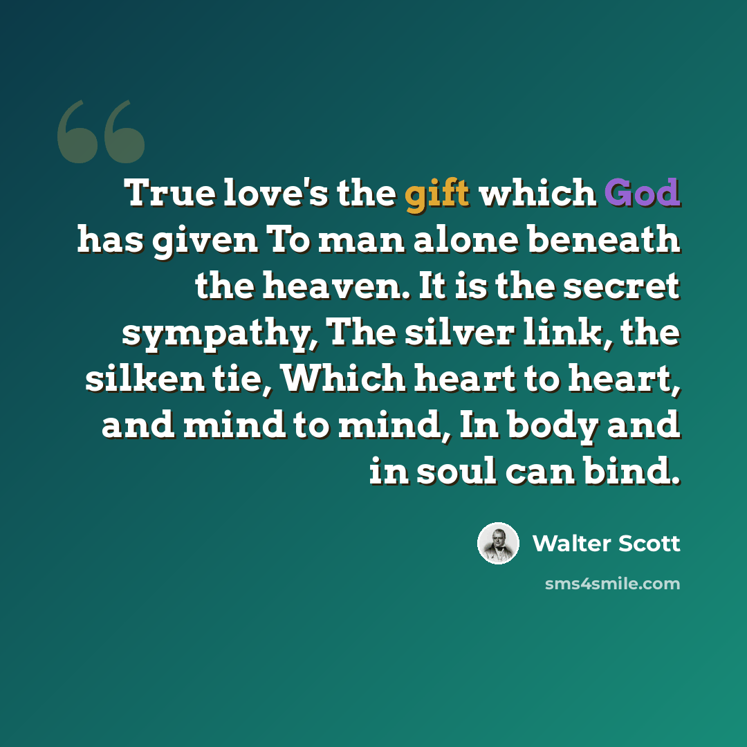 “True love's the gift which God has given To man alone beneath the heaven. It is the secret sympathy, The silver link, the silken tie, Which heart to heart, and mind to mind, In body and in soul can bind.” quote by Walter Scott