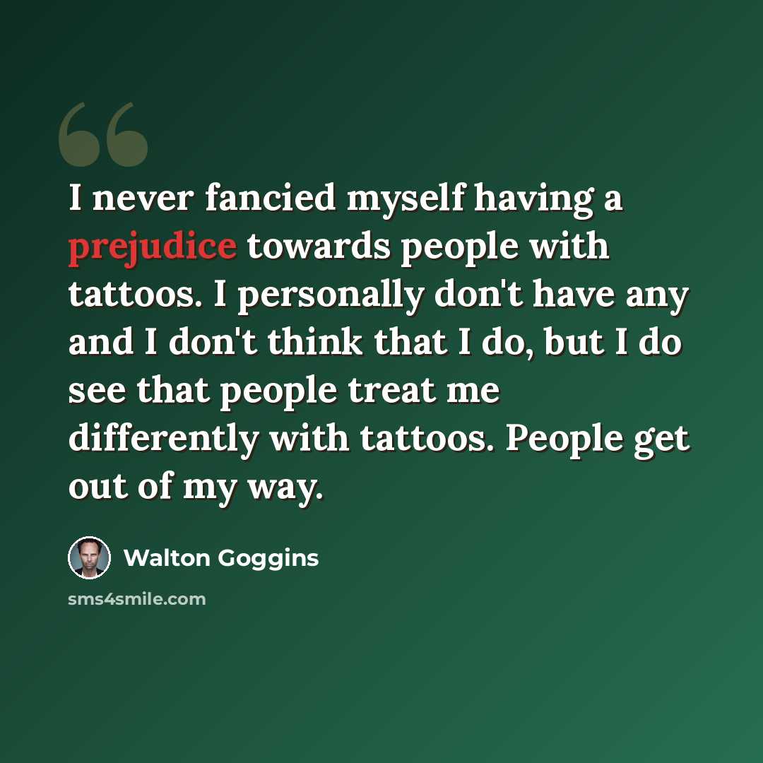 “I never fancied myself having a prejudice towards people with tattoos. I personally don't have any and I don't think that I do, but I do see that people treat me differently with tattoos. People get out of my way.” quote by Walton Goggins