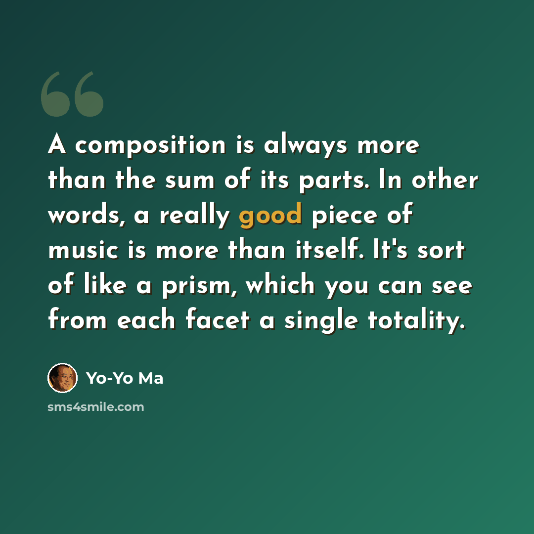 “A composition is always more than the sum of its parts. In other words, a really good piece of music is more than itself. It's sort of like a prism, which you can see from each facet a single totality.” quote by Yo-Yo Ma