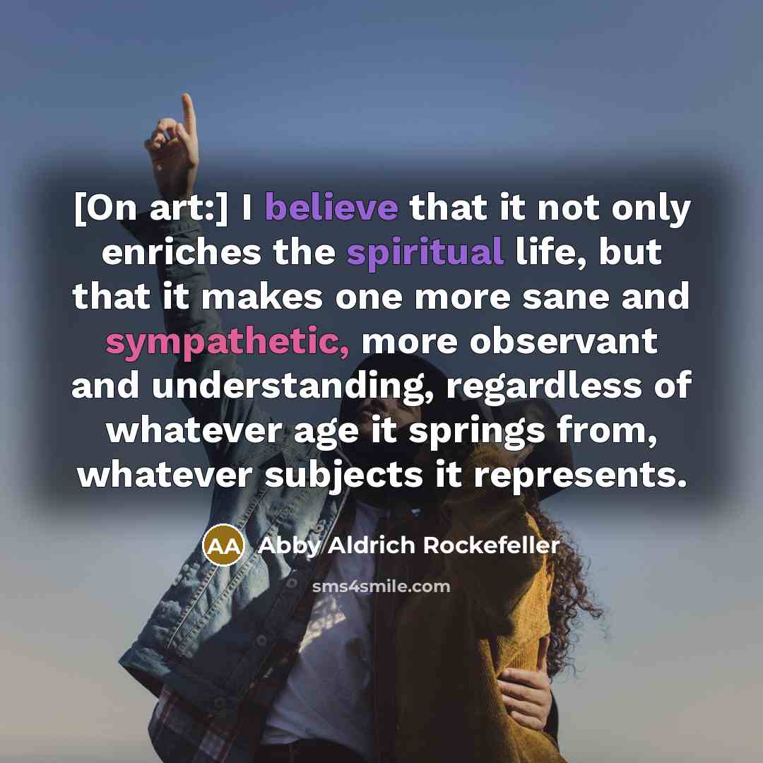 “[On art:] I believe that it not only enriches the spiritual life, but that it makes one more sane and sympathetic, more observant and understanding, regardless of whatever age it springs from, whatever subjects it represents.” quote by Abby Aldrich Rockefeller