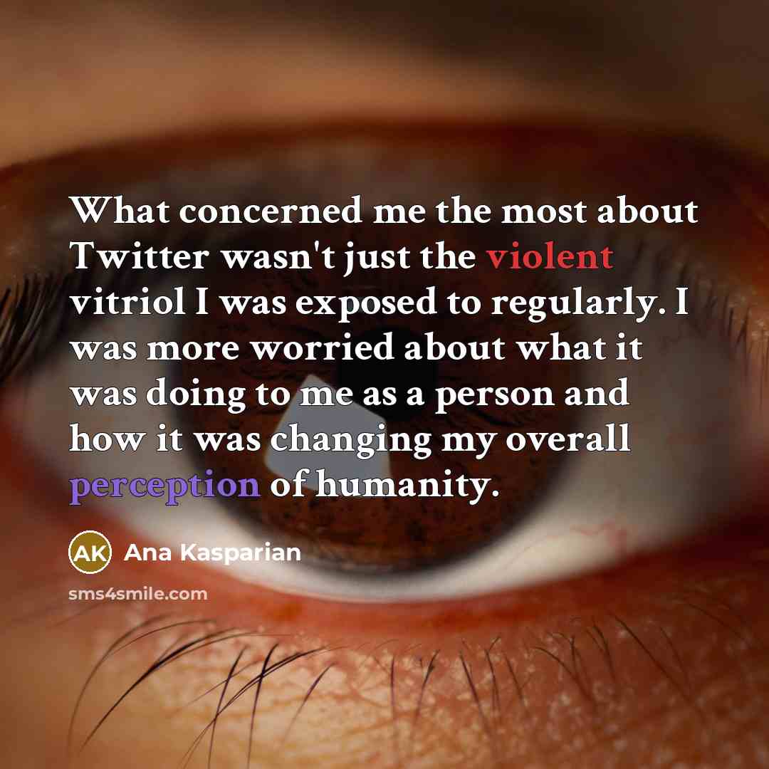 “What concerned me the most about Twitter wasn't just the violent vitriol I was exposed to regularly. I was more worried about what it was doing to me as a person and how it was changing my overall perception of humanity.” quote by Ana Kasparian