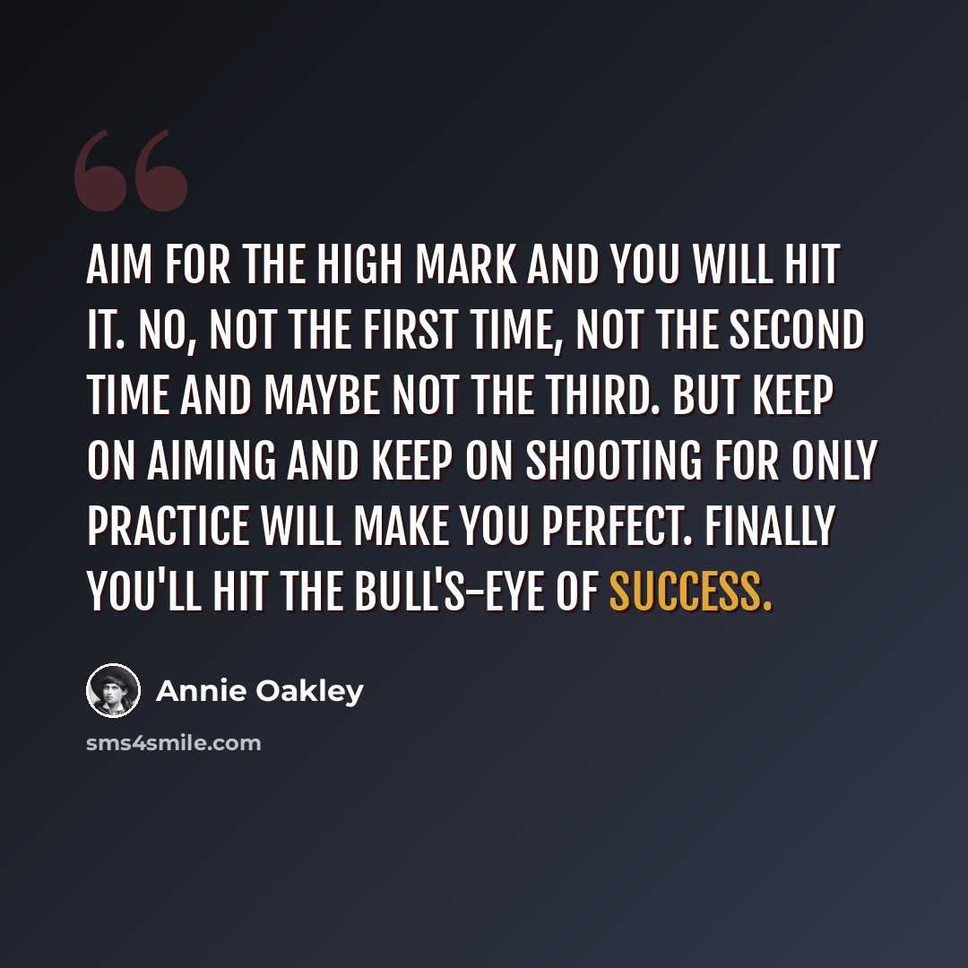 “Aim for the high mark and you will hit it. No, not the first time, not the second time and maybe not the third. But keep on aiming and keep on shooting for only practice will make you perfect. Finally you'll hit the bull's-eye of success.” quote by Annie Oakley