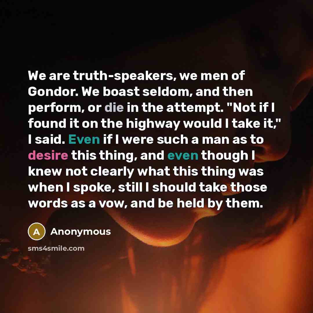 “We are truth-speakers, we men of Gondor. We boast seldom, and then perform, or die in the attempt. "Not if I found it on the highway would I take it," I said. Even if I were such a man as to desire this thing, and even though I knew not clearly what this thing was when I spoke, still I should take…” quote by Anonymous