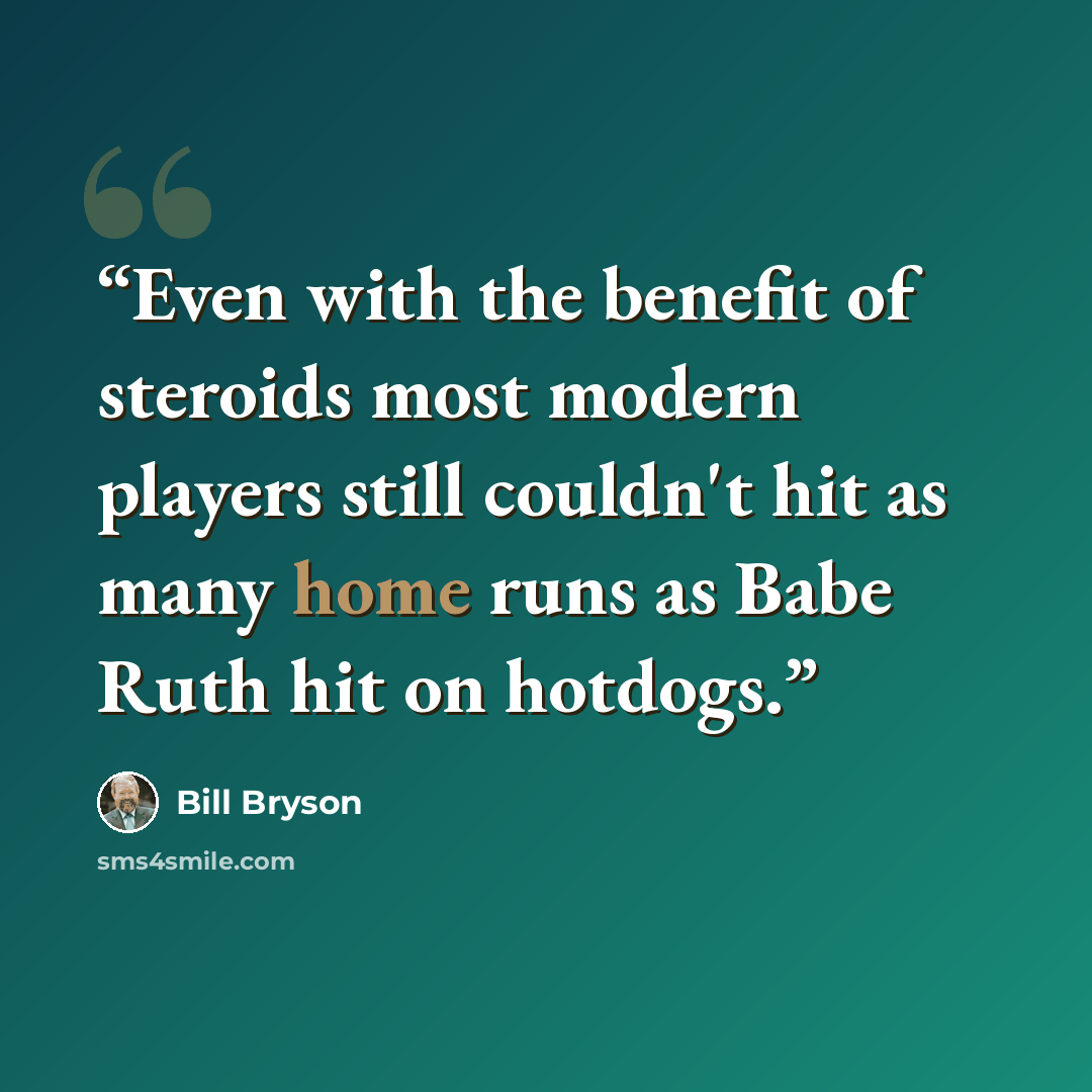 “Even with the benefit of steroids most modern players still couldn't hit as many home runs as Babe Ruth hit on hotdogs.” quote by Bill Bryson
