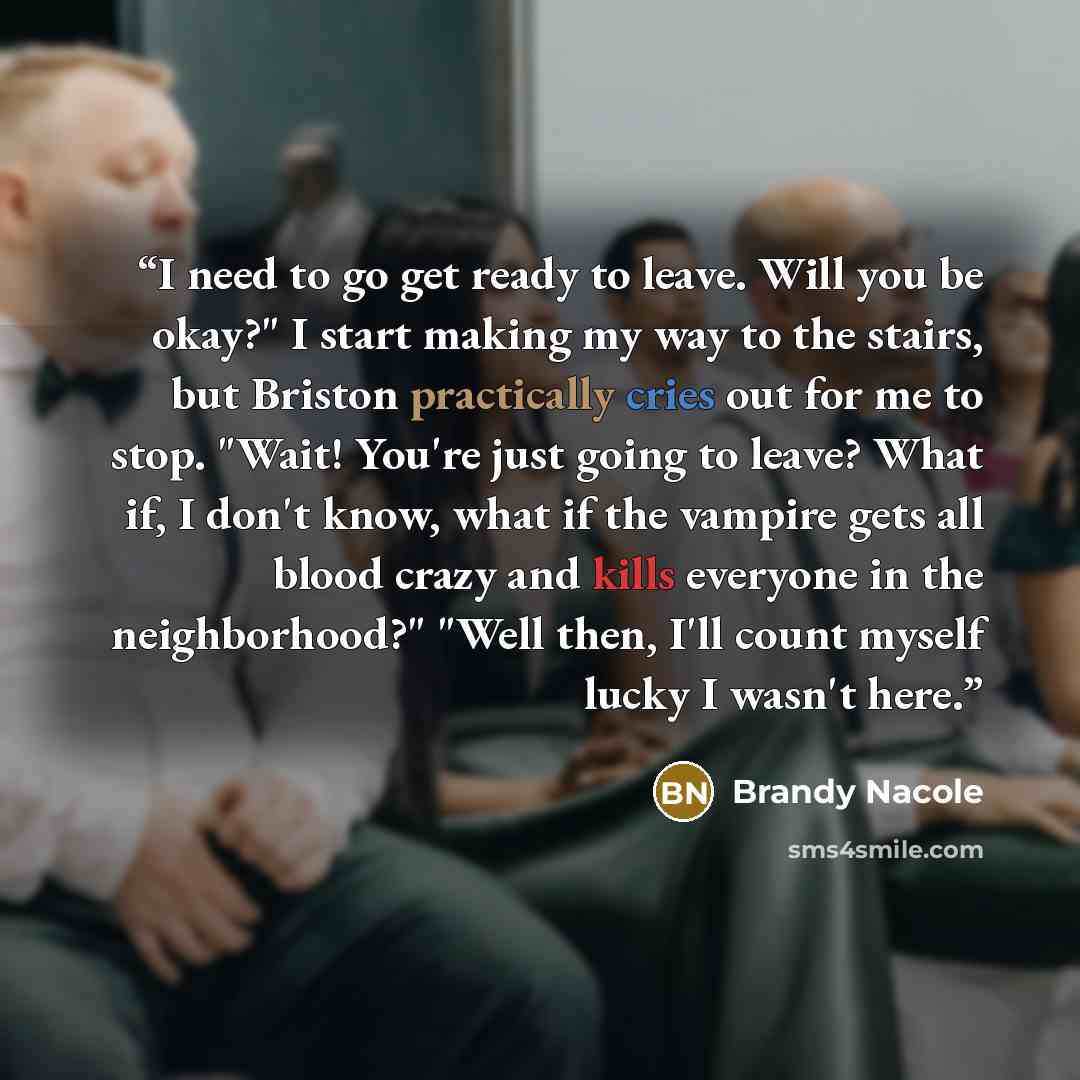 “I need to go get ready to leave. Will you be okay?" I start making my way to the stairs, but Briston practically cries out for me to stop. "Wait! You're just going to leave? What if, I don't know, what if the vampire gets all blood crazy and kills everyone in the neighborhood?" "Well then, I'll…” quote by Brandy Nacole