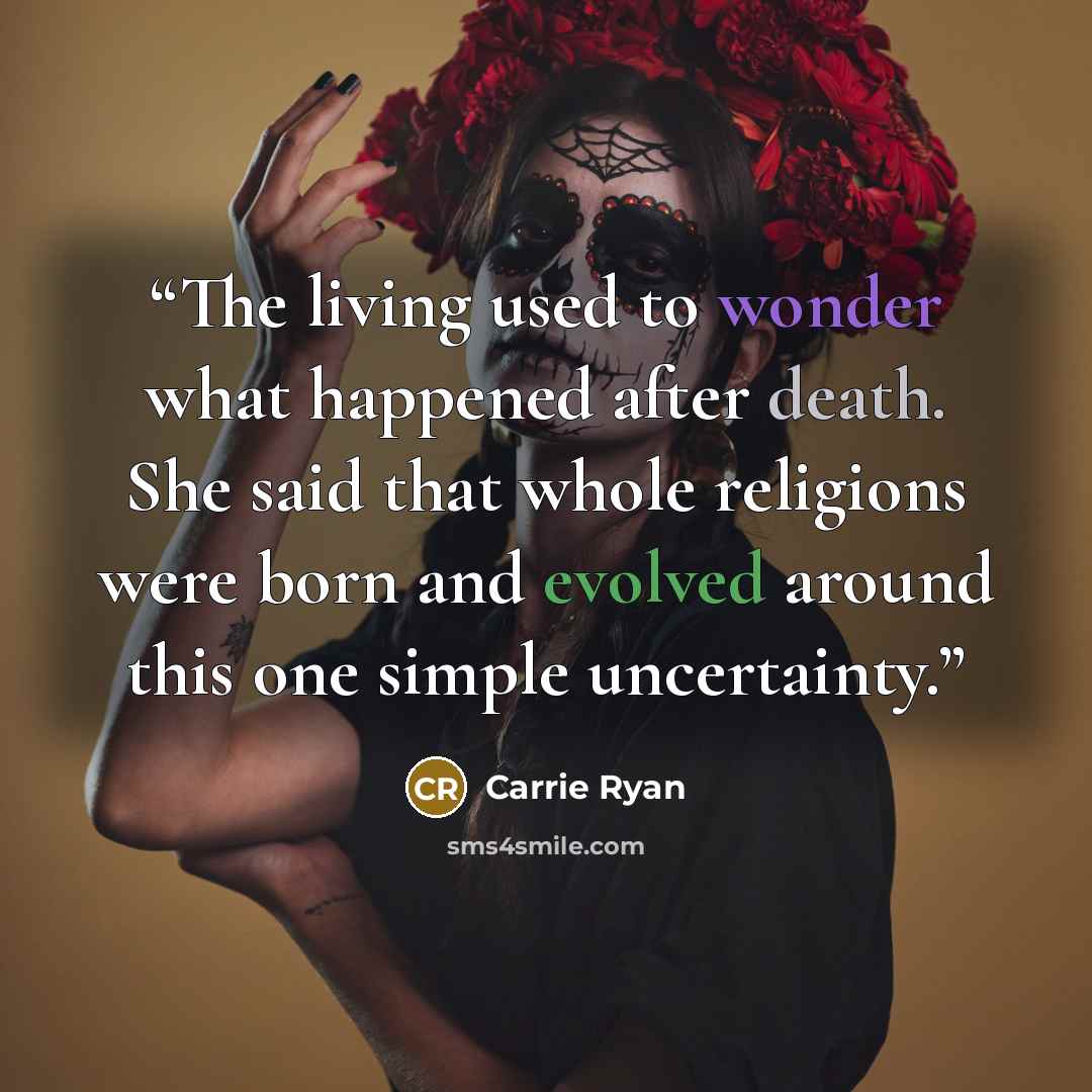 “The living used to wonder what happened after death. She said that whole religions were born and evolved around this one simple uncertainty.” quote by Carrie Ryan