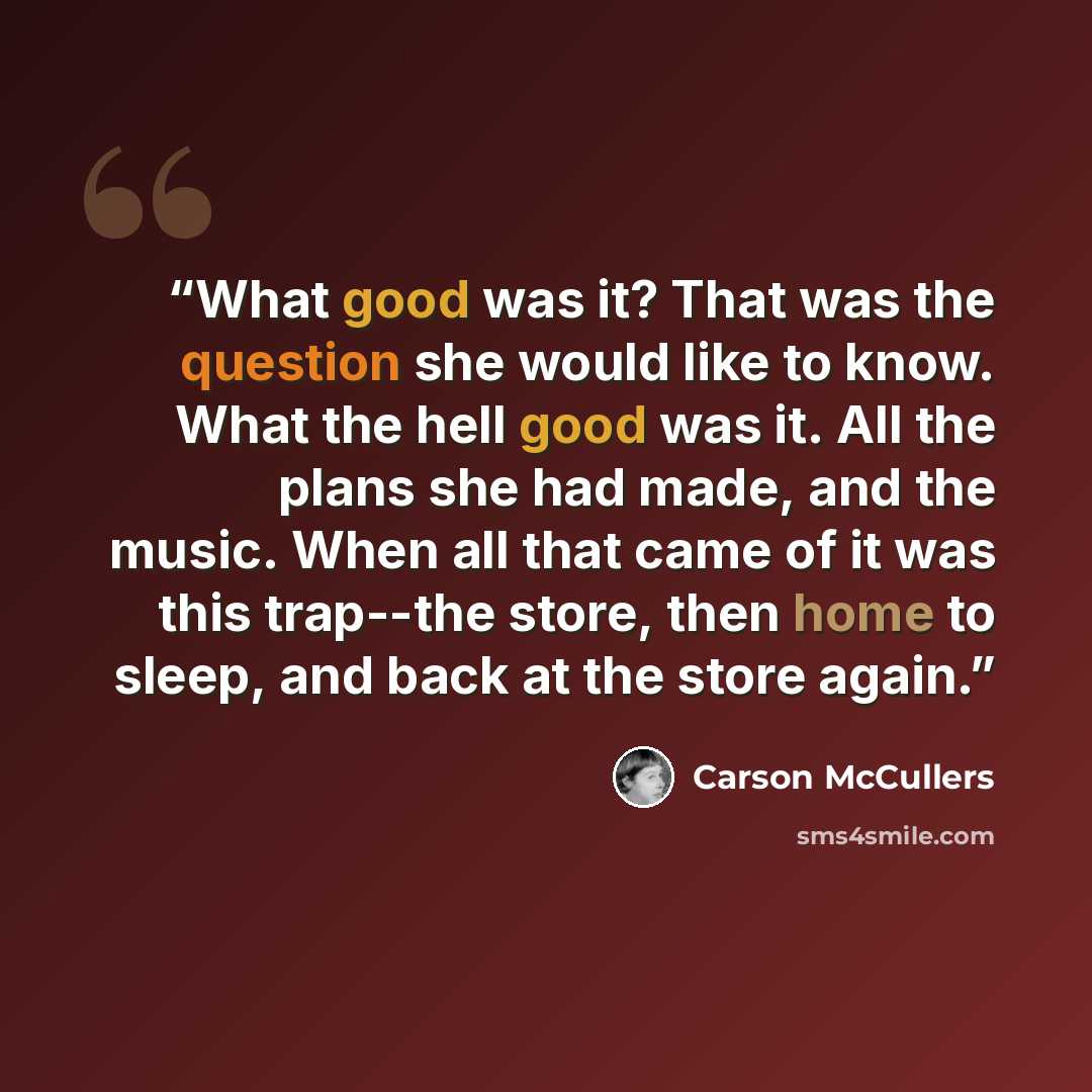 “What good was it? That was the question she would like to know. What the hell good was it. All the plans she had made, and the music. When all that came of it was this trap--the store, then home to sleep, and back at the store again.” quote by Carson McCullers