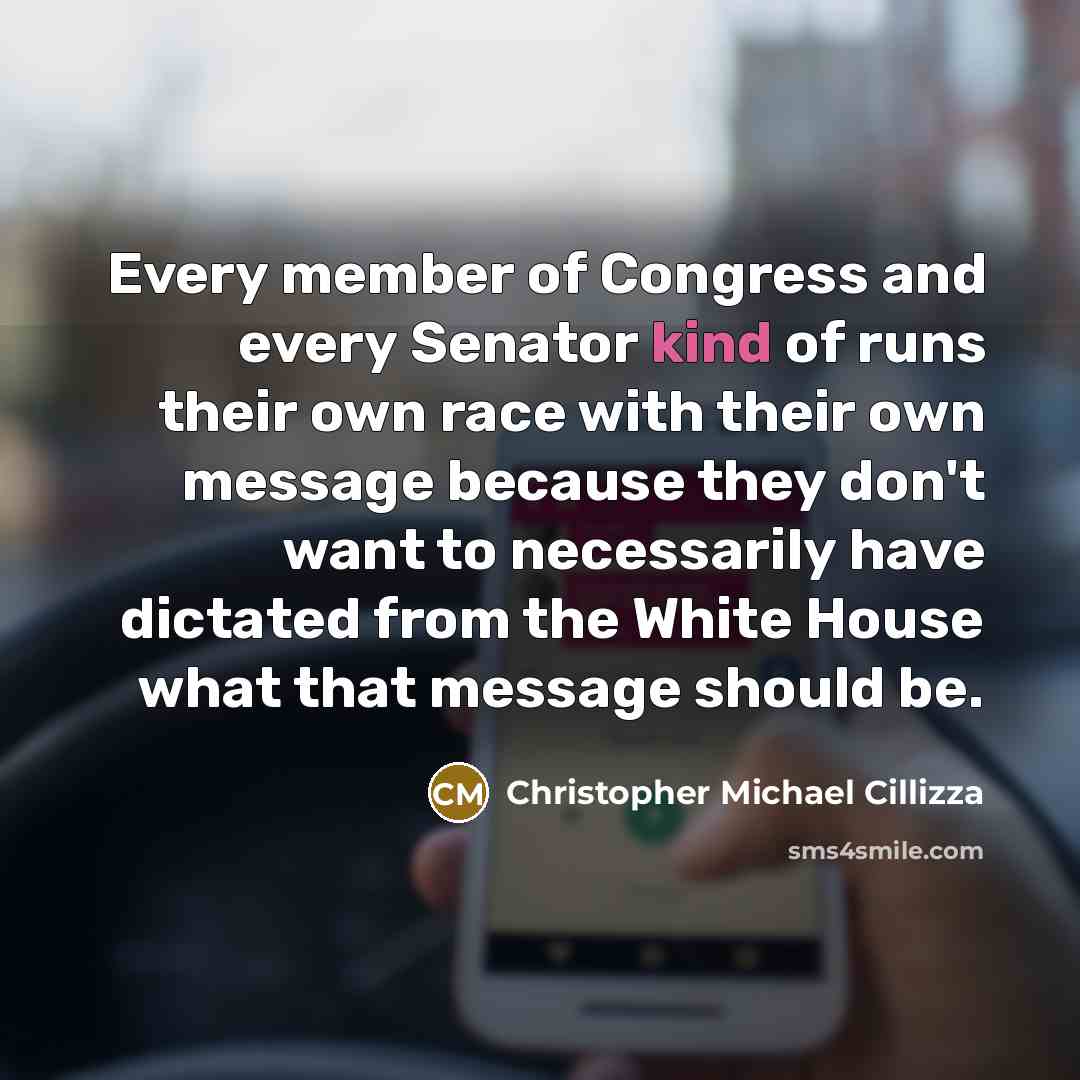 “Every member of Congress and every Senator kind of runs their own race with their own message because they don't want to necessarily have dictated from the White House what that message should be.” quote by Christopher Michael Cillizza