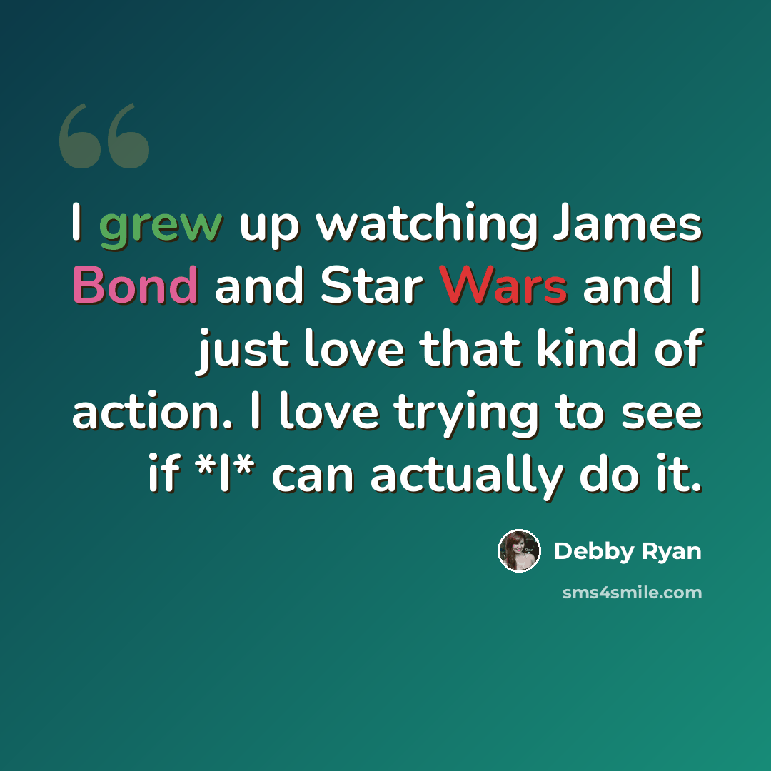 “I grew up watching James Bond and Star Wars and I just love that kind of action. I love trying to see if *I* can actually do it.” quote by Debby Ryan