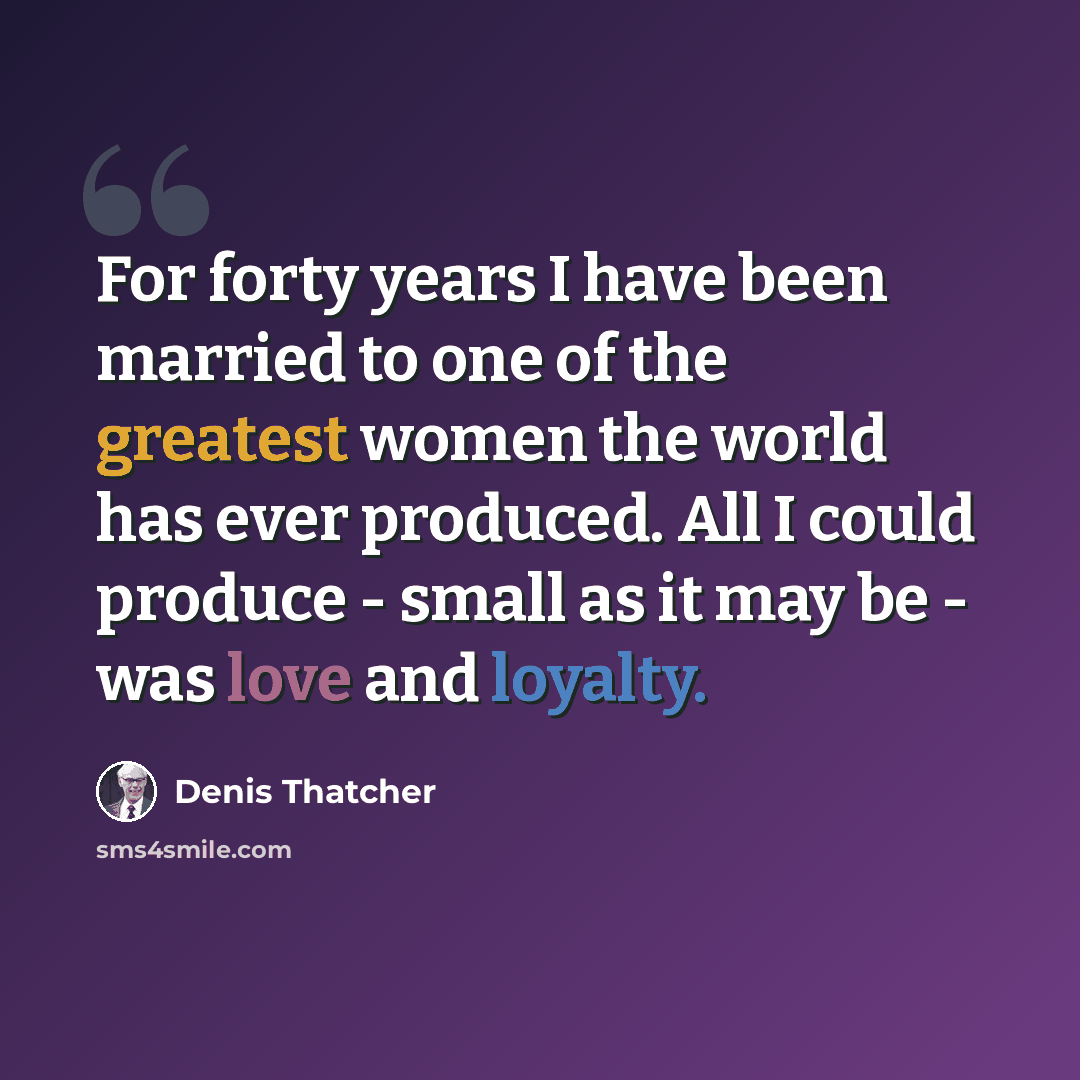 “For forty years I have been married to one of the greatest women the world has ever produced. All I could produce - small as it may be - was love and loyalty.” quote by Denis Thatcher