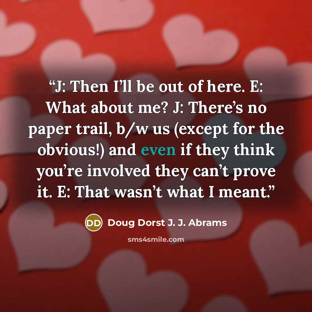 “J: Then I’ll be out of here. E: What about me? J: There’s no paper trail, b/w us (except for the obvious!) and even if they think you’re involved they can’t prove it. E: That wasn’t what I meant.” quote by Doug Dorst J. J. Abrams