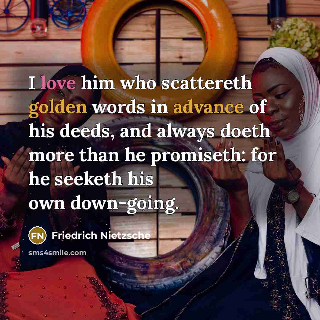 “I love him who scattereth golden words in advance of his deeds, and always doeth more than he promiseth: for he seeketh his own down-going.” quote by Friedrich Nietzsche