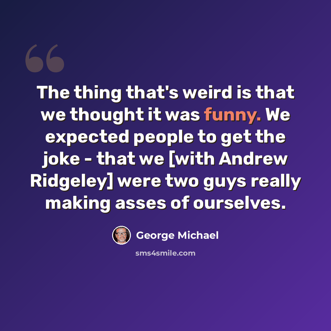 “The thing that's weird is that we thought it was funny. We expected people to get the joke - that we [with Andrew Ridgeley] were two guys really making asses of ourselves.” quote by George Michael